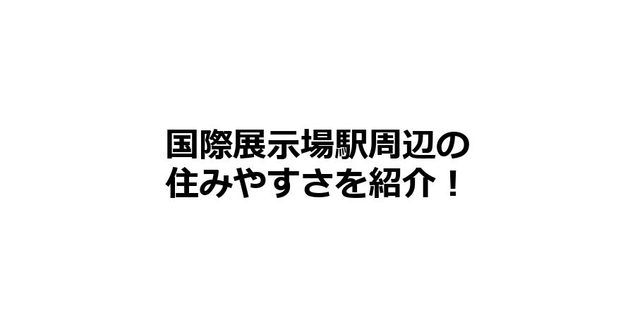 国際展示場駅周辺の住みやすさを知りたい！治安、交通アクセス、家賃相場など！